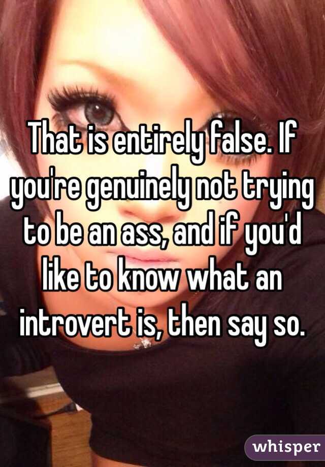 That is entirely false. If you're genuinely not trying to be an ass, and if you'd like to know what an introvert is, then say so. 