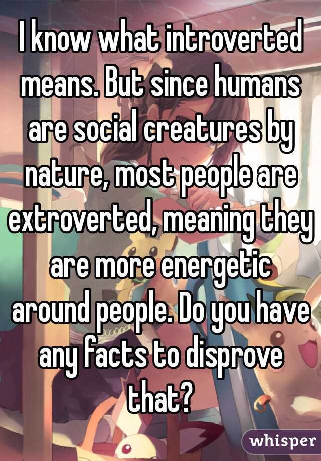 I know what introverted means. But since humans are social creatures by nature, most people are extroverted, meaning they are more energetic around people. Do you have any facts to disprove that?