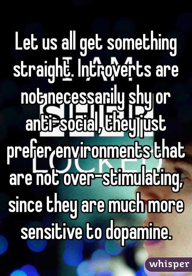 Let us all get something straight. Introverts are not necessarily shy or anti-social, they just prefer environments that are not over-stimulating, since they are much more sensitive to dopamine. 