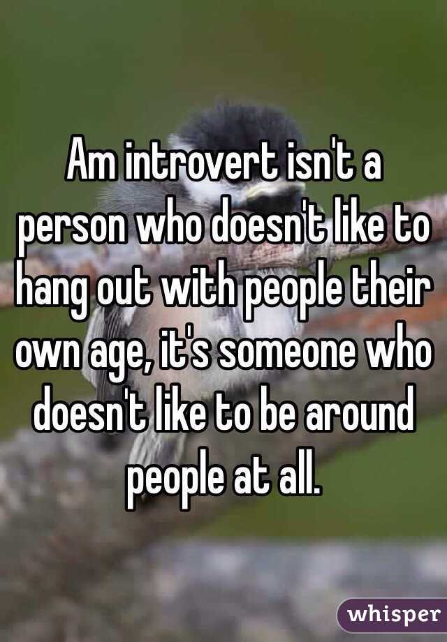 Am introvert isn't a person who doesn't like to hang out with people their own age, it's someone who doesn't like to be around people at all.