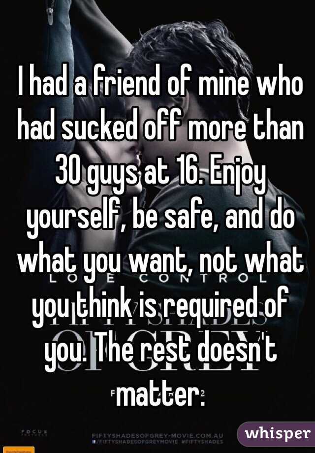 I had a friend of mine who had sucked off more than 30 guys at 16. Enjoy yourself, be safe, and do what you want, not what you think is required of you. The rest doesn't matter. 