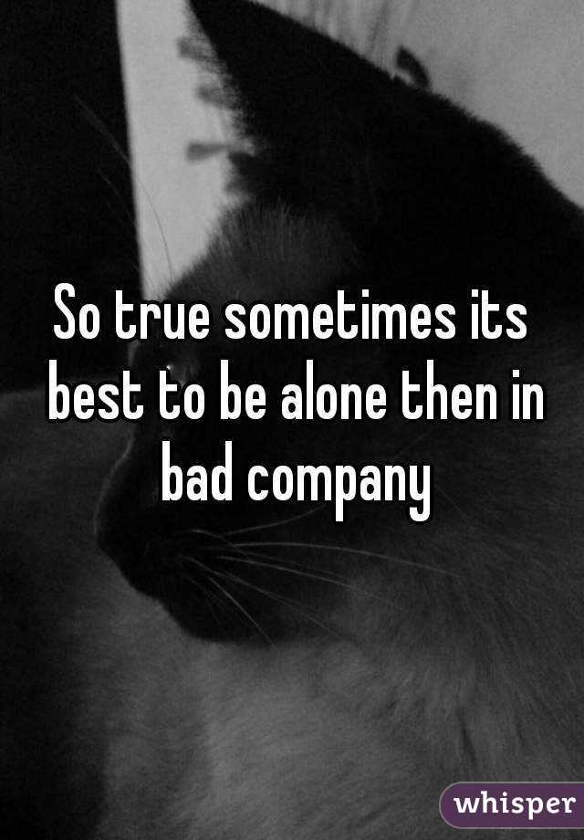 So true sometimes its best to be alone then in bad company