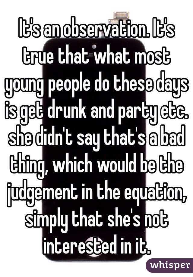 It's an observation. It's true that what most young people do these days is get drunk and party etc. she didn't say that's a bad thing, which would be the judgement in the equation, simply that she's not interested in it. 