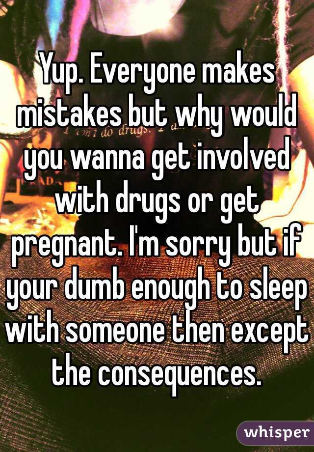 Yup. Everyone makes mistakes but why would you wanna get involved with drugs or get pregnant. I'm sorry but if your dumb enough to sleep with someone then except the consequences. 