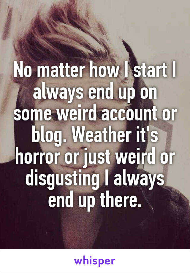 No matter how I start I always end up on some weird account or blog. Weather it's horror or just weird or disgusting I always end up there.