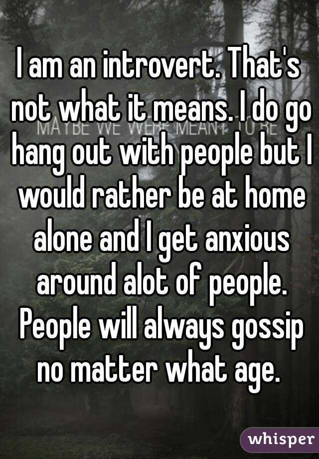 I am an introvert. That's not what it means. I do go hang out with people but I would rather be at home alone and I get anxious around alot of people. People will always gossip no matter what age. 