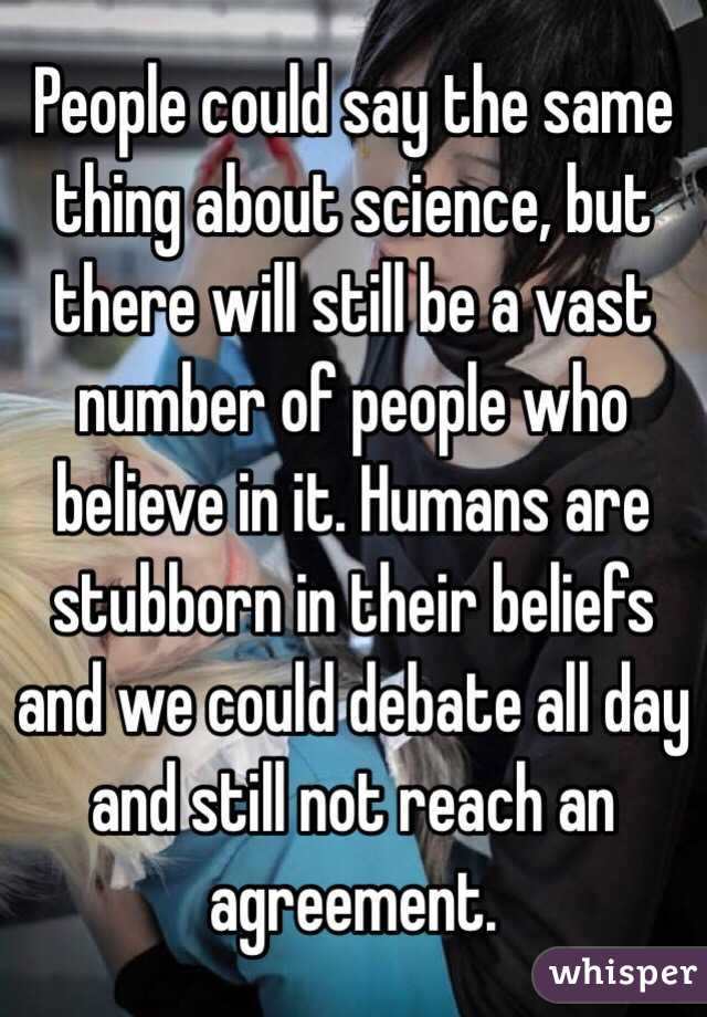 People could say the same thing about science, but there will still be a vast number of people who believe in it. Humans are stubborn in their beliefs and we could debate all day and still not reach an agreement.