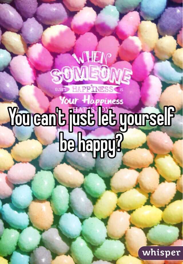 You can't just let yourself be happy?