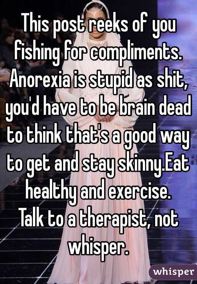 This post reeks of you fishing for compliments. Anorexia is stupid as shit, you'd have to be brain dead to think that's a good way to get and stay skinny.Eat healthy and exercise.
Talk to a therapist, not whisper.