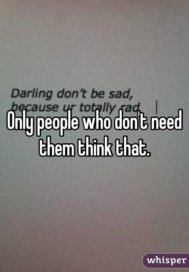 Only people who don't need them think that. 
