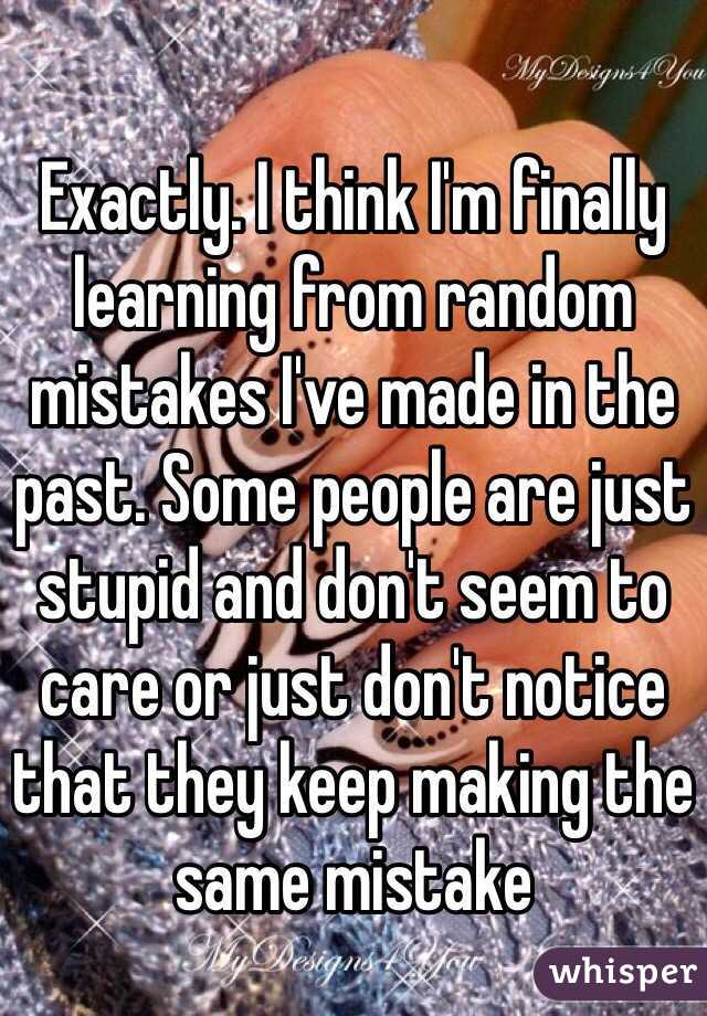 Exactly. I think I'm finally learning from random mistakes I've made in the past. Some people are just stupid and don't seem to care or just don't notice that they keep making the same mistake