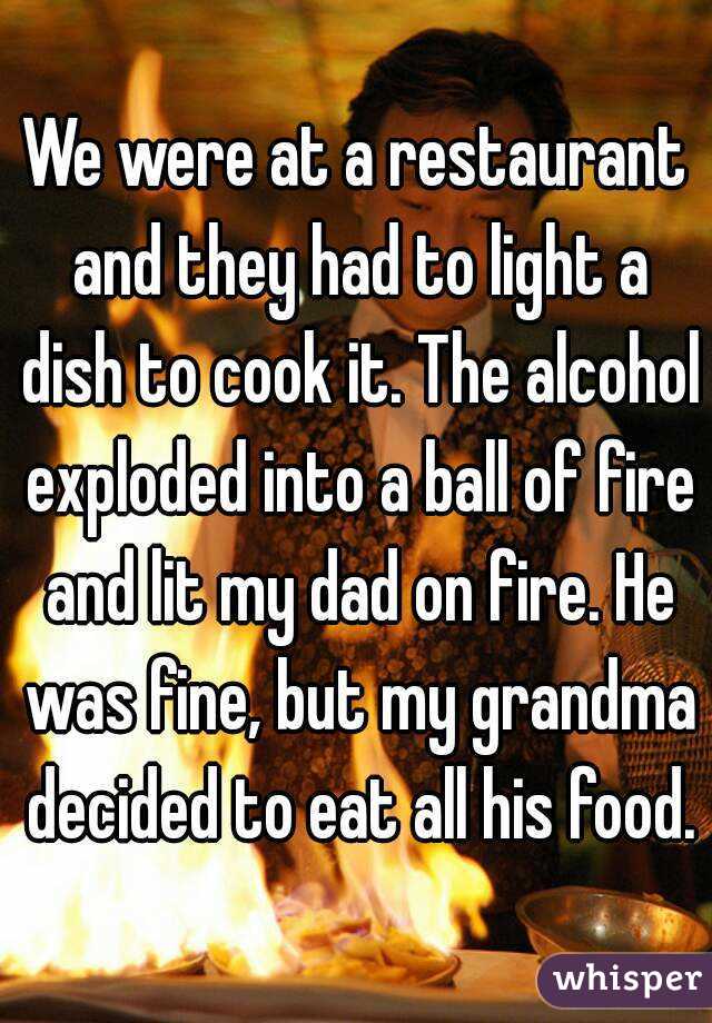 We were at a restaurant and they had to light a dish to cook it. The alcohol exploded into a ball of fire and lit my dad on fire. He was fine, but my grandma decided to eat all his food.