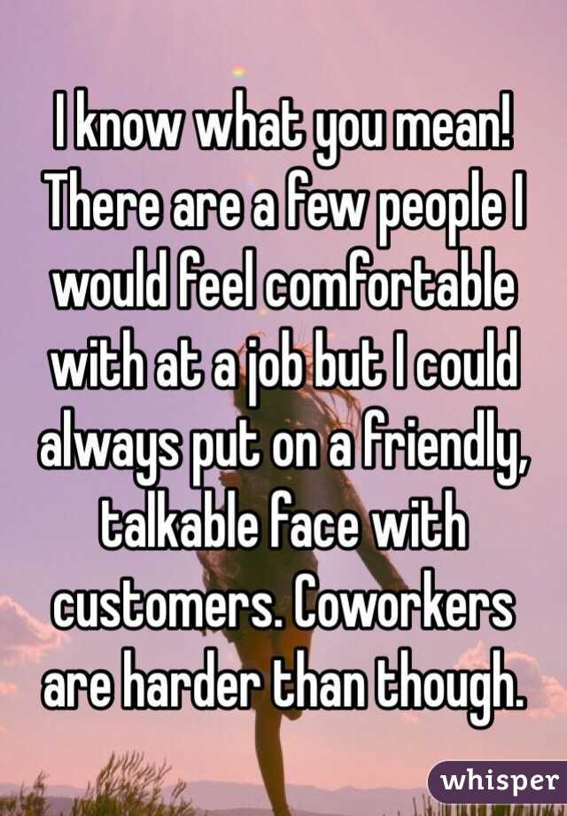 I know what you mean! There are a few people I would feel comfortable with at a job but I could always put on a friendly, talkable face with customers. Coworkers are harder than though.