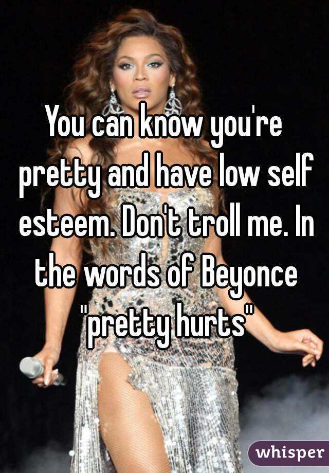 You can know you're pretty and have low self esteem. Don't troll me. In the words of Beyonce "pretty hurts"