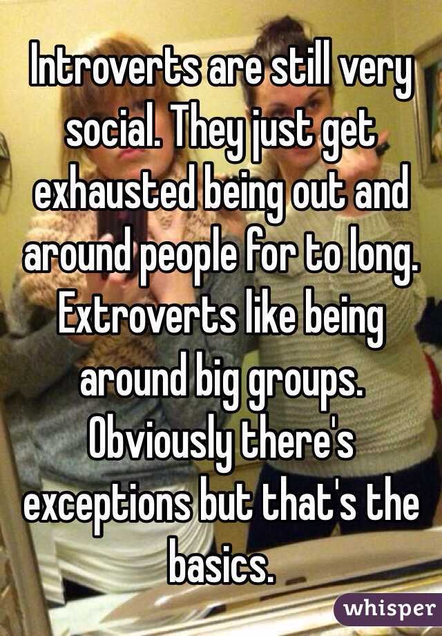 Introverts are still very social. They just get exhausted being out and around people for to long. Extroverts like being around big groups. Obviously there's exceptions but that's the basics. 