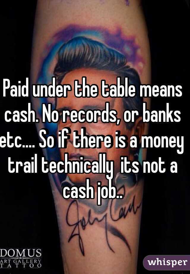 Paid under the table means cash. No records, or banks etc.... So if there is a money trail technically  its not a cash job..