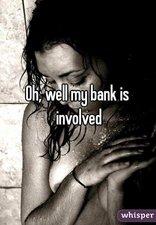 Oh, well my bank is involved
