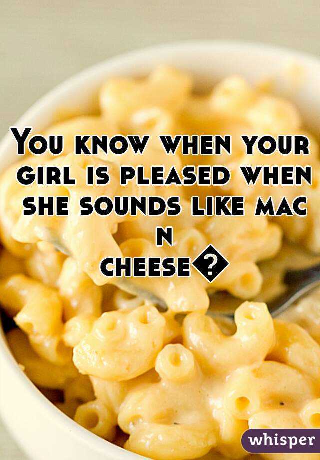 You know when your girl is pleased when she sounds like mac n cheese👅