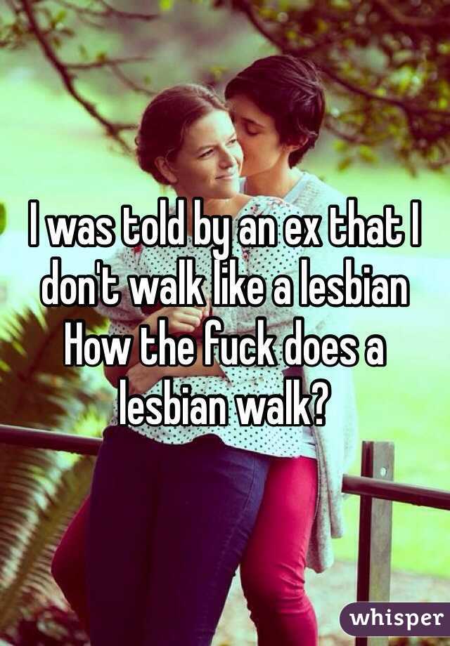I was told by an ex that I don't walk like a lesbian
How the fuck does a lesbian walk? 