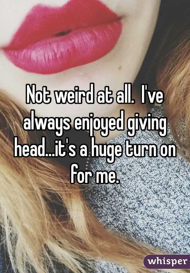 Not weird at all.  I've always enjoyed giving head...it's a huge turn on for me.