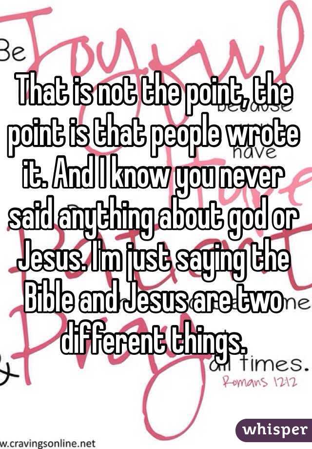 That is not the point, the point is that people wrote it. And I know you never said anything about god or Jesus. I'm just saying the Bible and Jesus are two different things.