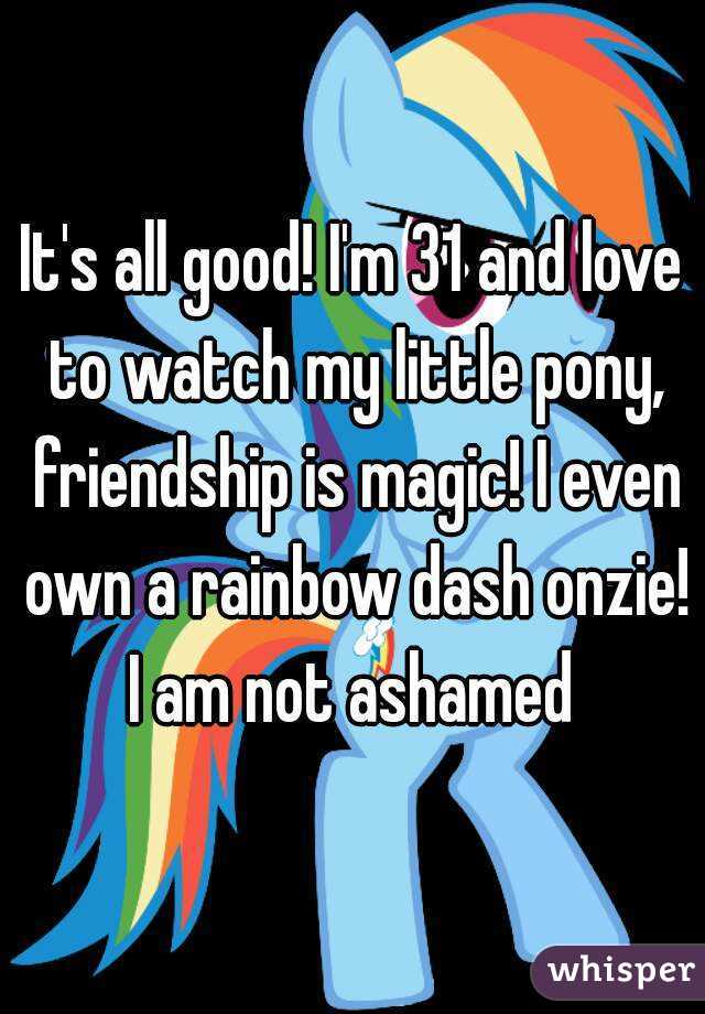 It's all good! I'm 31 and love to watch my little pony, friendship is magic! I even own a rainbow dash onzie! I am not ashamed 