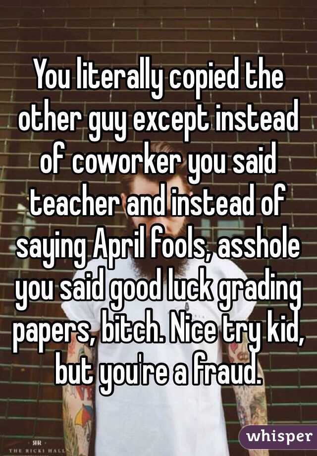 You literally copied the other guy except instead of coworker you said teacher and instead of saying April fools, asshole you said good luck grading papers, bitch. Nice try kid, but you're a fraud.