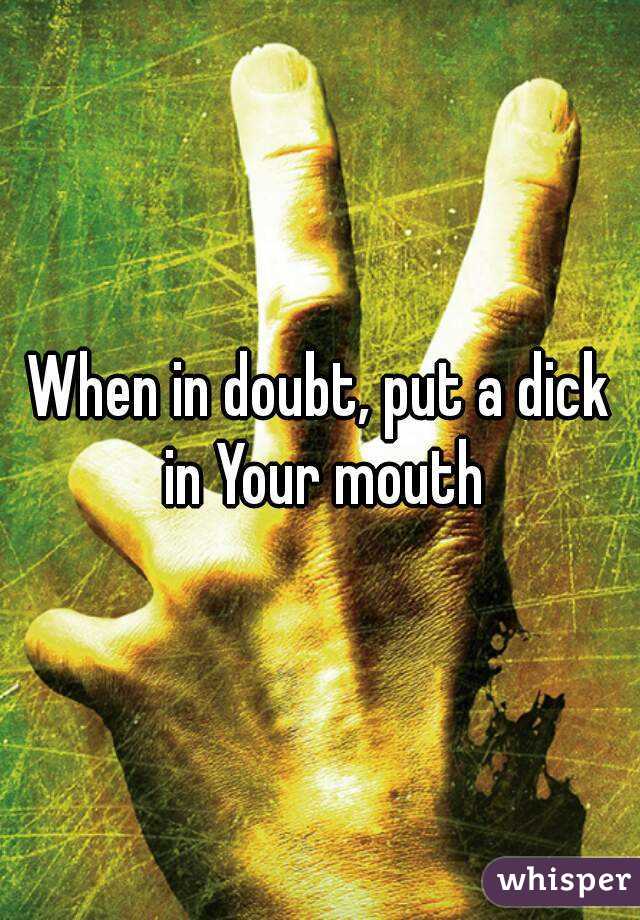 When in doubt, put a dick in Your mouth