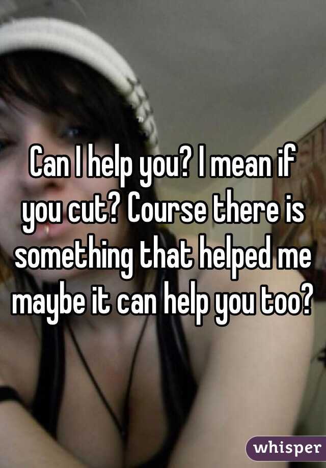 Can I help you? I mean if you cut? Course there is something that helped me maybe it can help you too?