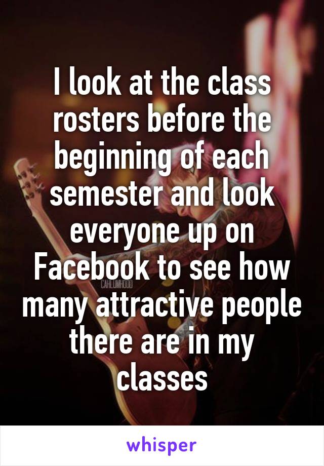 I look at the class rosters before the beginning of each semester and look everyone up on Facebook to see how many attractive people there are in my classes