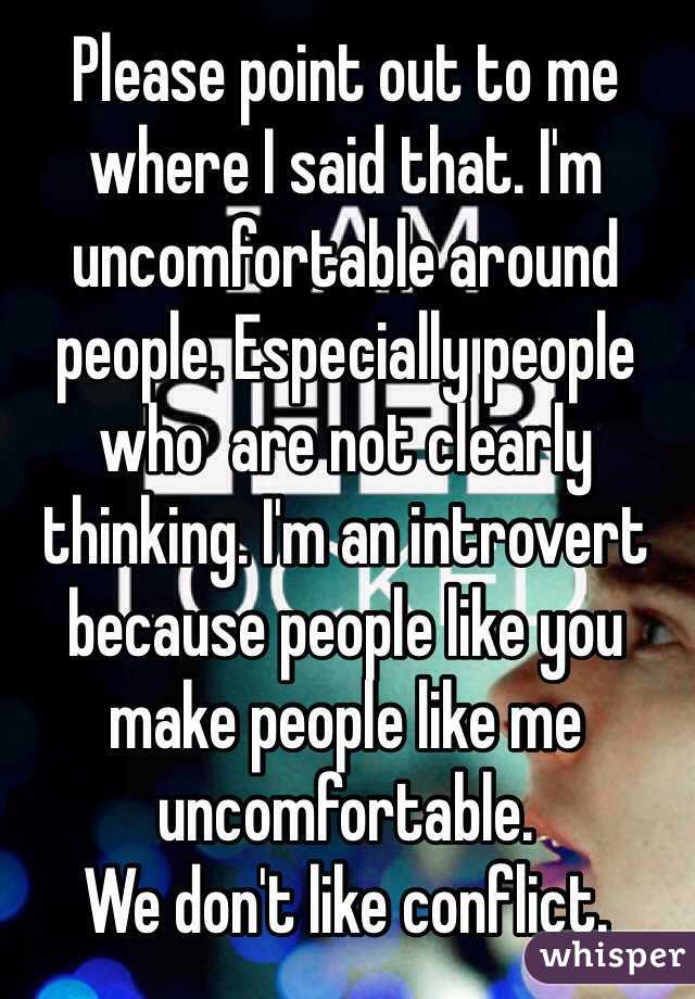 Please point out to me where I said that. I'm uncomfortable around people. Especially people who  are not clearly thinking. I'm an introvert because people like you make people like me uncomfortable.
We don't like conflict. 