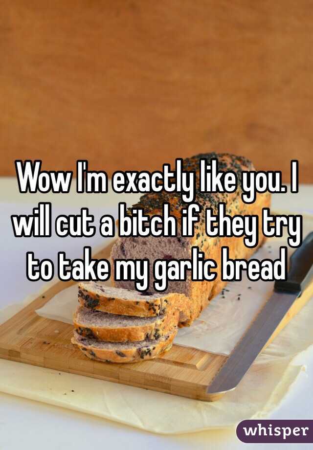 Wow I'm exactly like you. I will cut a bitch if they try to take my garlic bread 