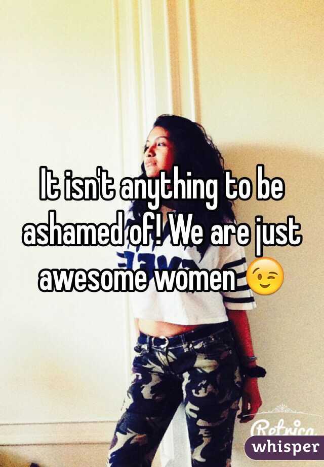 It isn't anything to be ashamed of! We are just awesome women 😉