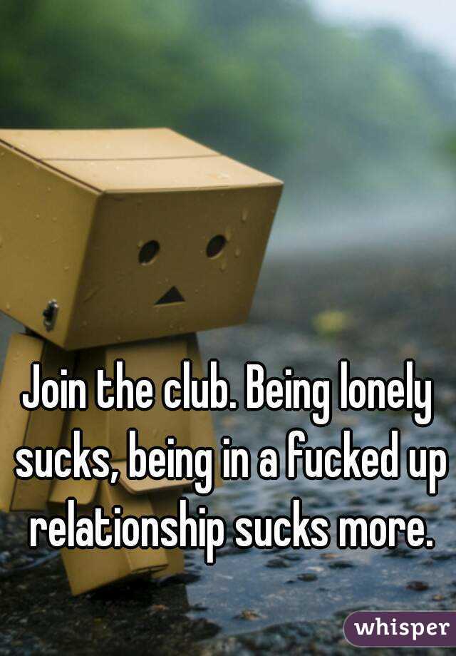 Join the club. Being lonely sucks, being in a fucked up relationship sucks more.