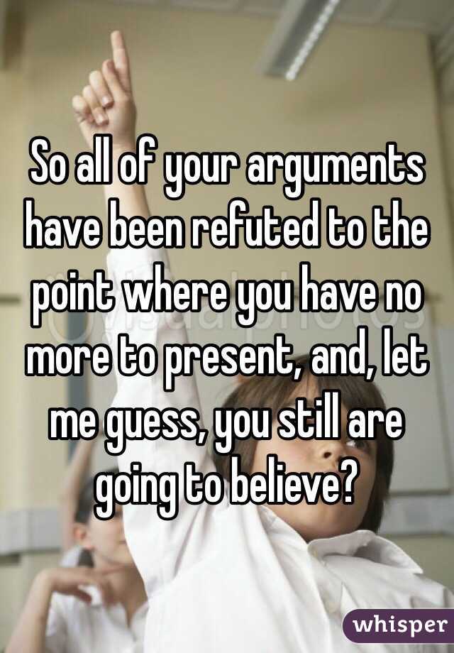 So all of your arguments have been refuted to the point where you have no more to present, and, let me guess, you still are going to believe?