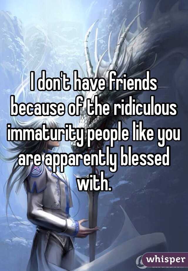 I don't have friends because of the ridiculous immaturity people like you are apparently blessed with.