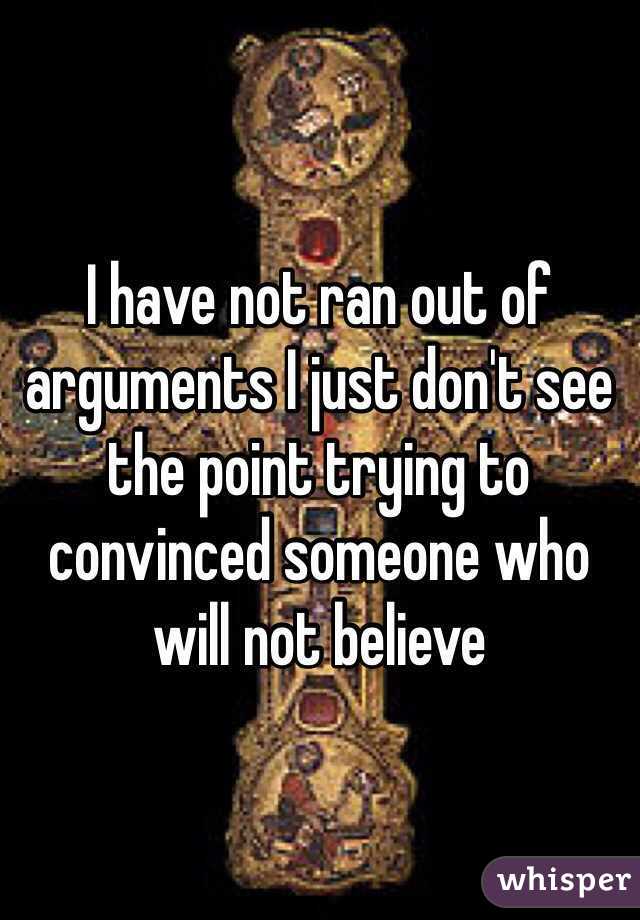 I have not ran out of arguments I just don't see the point trying to convinced someone who will not believe