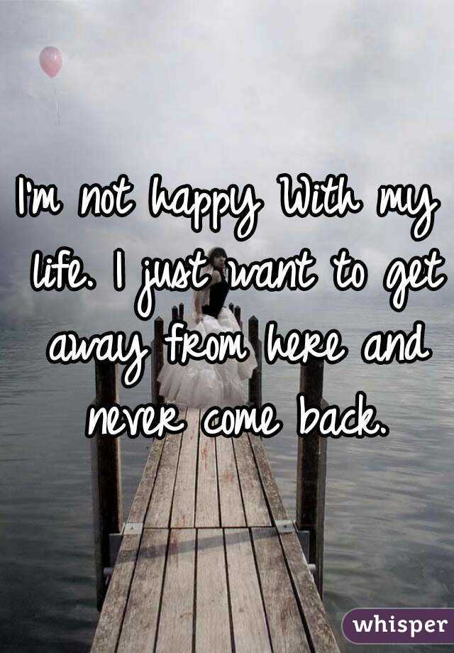 I'm not happy With my life. I just want to get away from here and never come back.