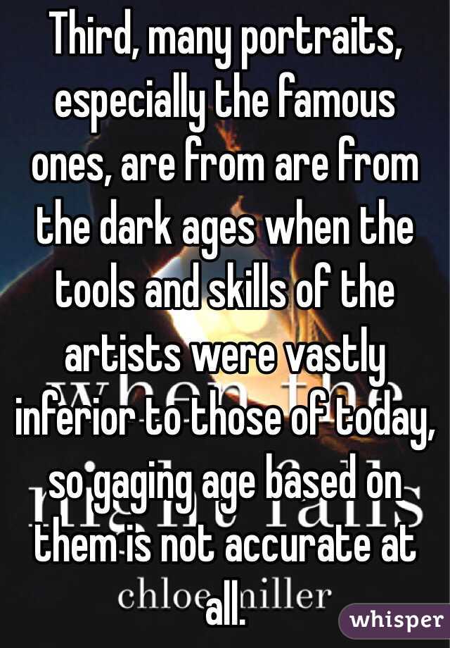 Third, many portraits, especially the famous ones, are from are from the dark ages when the tools and skills of the artists were vastly inferior to those of today, so gaging age based on them is not accurate at all.