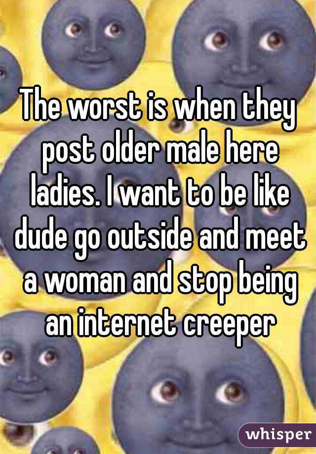 The worst is when they post older male here ladies. I want to be like dude go outside and meet a woman and stop being an internet creeper