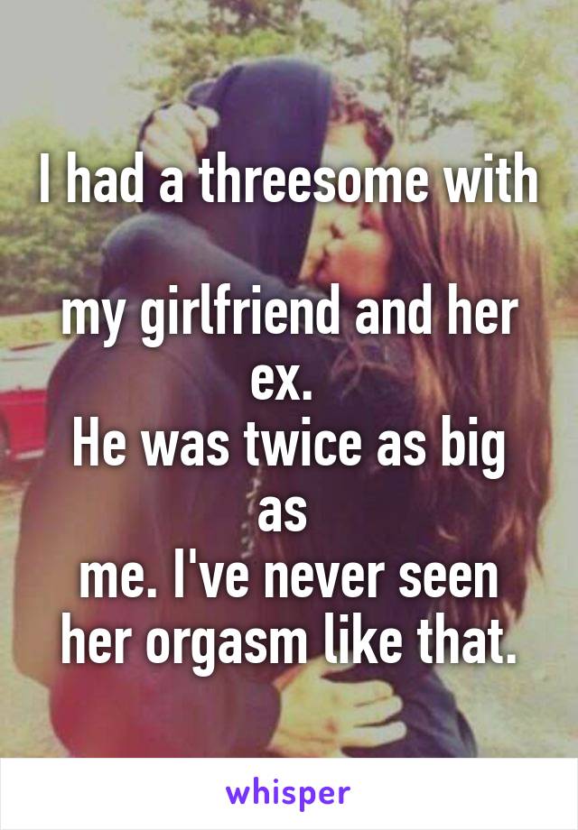 I had a threesome with 
my girlfriend and her ex. 
He was twice as big as 
me. I've never seen her orgasm like that.
