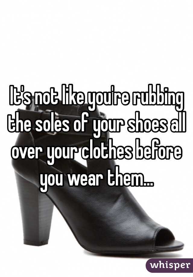 It's not like you're rubbing the soles of your shoes all over your clothes before you wear them...