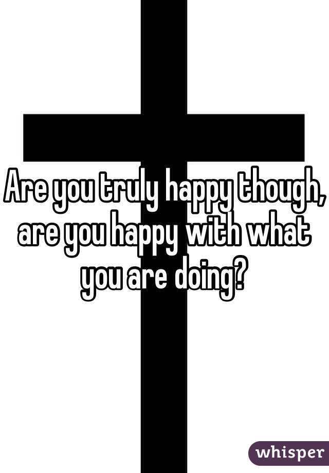 Are you truly happy though, are you happy with what you are doing? 