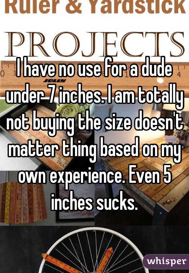 I have no use for a dude under 7 inches. I am totally not buying the size doesn't matter thing based on my own experience. Even 5 inches sucks. 