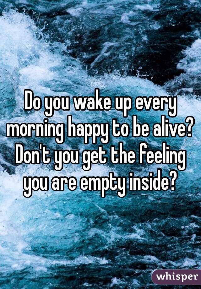 Do you wake up every morning happy to be alive?  Don't you get the feeling you are empty inside?