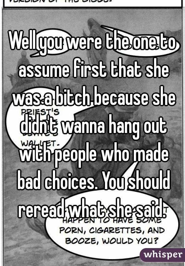 Well you were the one to assume first that she was a bitch because she didn't wanna hang out with people who made bad choices. You should reread what she said. 