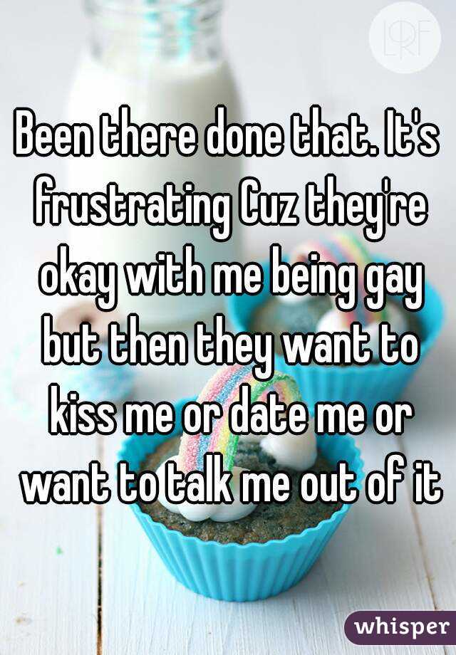 Been there done that. It's frustrating Cuz they're okay with me being gay but then they want to kiss me or date me or want to talk me out of it