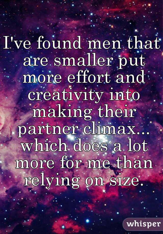 I've found men that are smaller put more effort and creativity into making their partner climax... which does a lot more for me than relying on size.