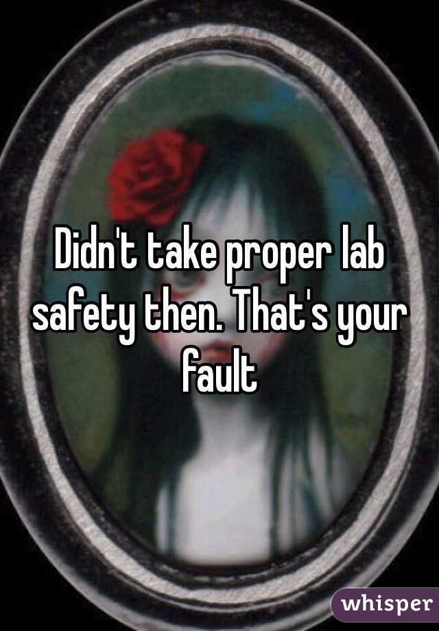 Didn't take proper lab safety then. That's your fault 