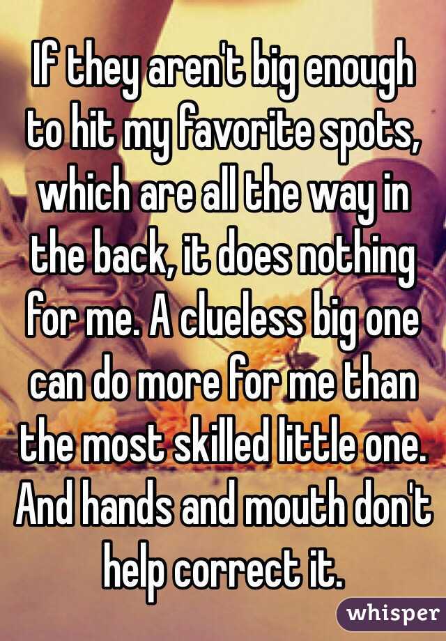 If they aren't big enough to hit my favorite spots, which are all the way in the back, it does nothing for me. A clueless big one can do more for me than the most skilled little one. And hands and mouth don't help correct it. 